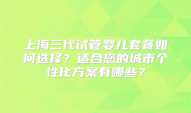 上海三代试管婴儿套餐如何选择?适合您的城市个性化方案有哪些?