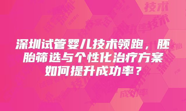 深圳试管婴儿技术领跑，胚胎筛选与个性化治疗方案如何提升成功率？