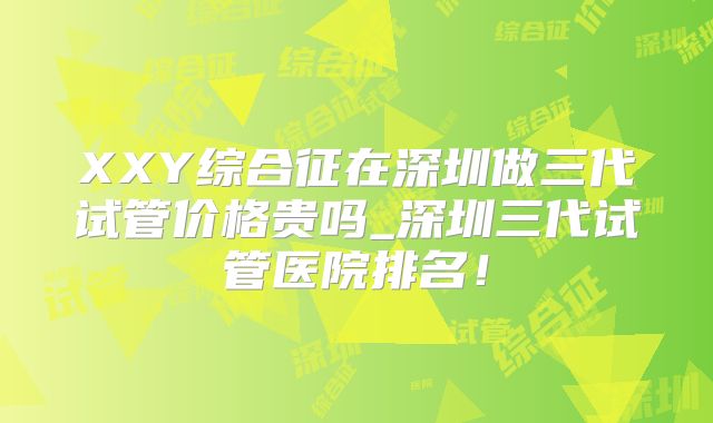 XXY综合征在深圳做三代试管价格贵吗_深圳三代试管医院排名!