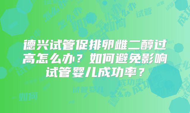 德兴试管促排卵雌二醇过高怎么办？如何避免影响试管婴儿成功率？