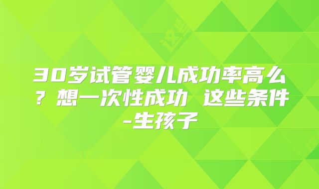 30岁试管婴儿成功率高么?想一次性成功 这些条件-生孩子