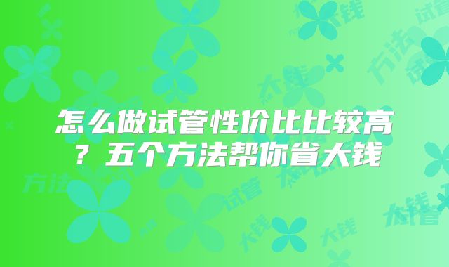 怎么做试管性价比比较高?五个方法帮你省大钱