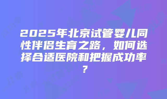 2025年北京试管婴儿同性伴侣生育之路,如何选择合适医院和把握成功率?