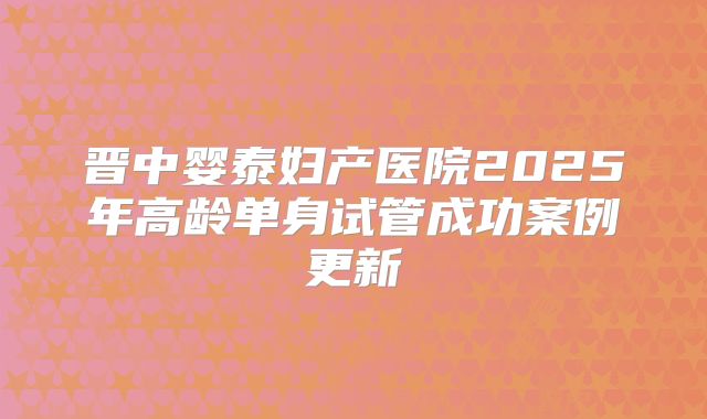 晋中婴泰妇产医院2025年高龄单身试管成功案例更新