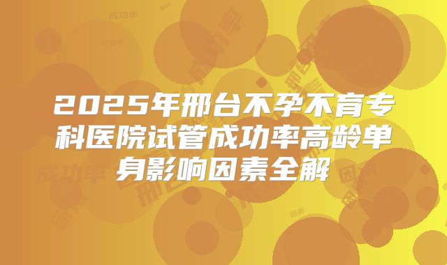 2025年邢台不孕不育专科医院试管成功率高龄单身影响因素全解