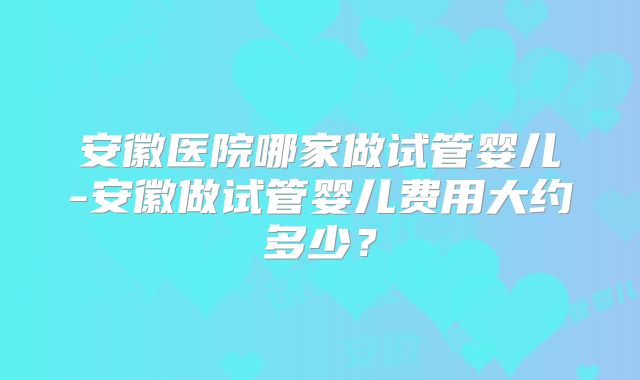 安徽医院哪家做试管婴儿-安徽做试管婴儿费用大约多少？