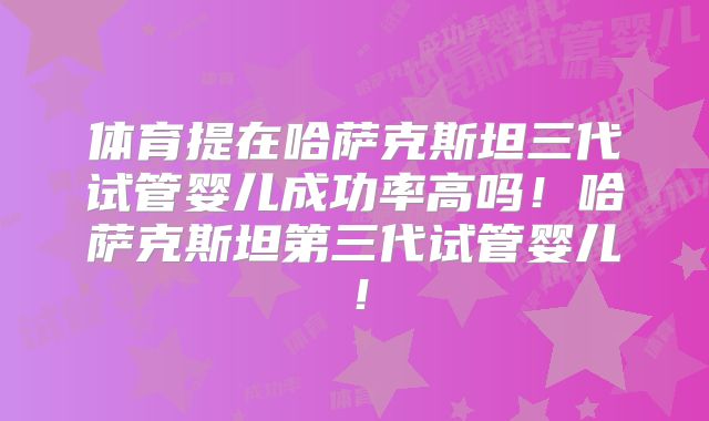 体育提在哈萨克斯坦三代试管婴儿成功率高吗！哈萨克斯坦第三代试管婴儿！