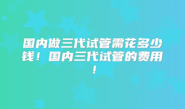 国内做三代试管需花多少钱!国内三代试管的费用!