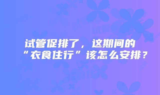 试管促排了，这期间的“衣食住行”该怎么安排？