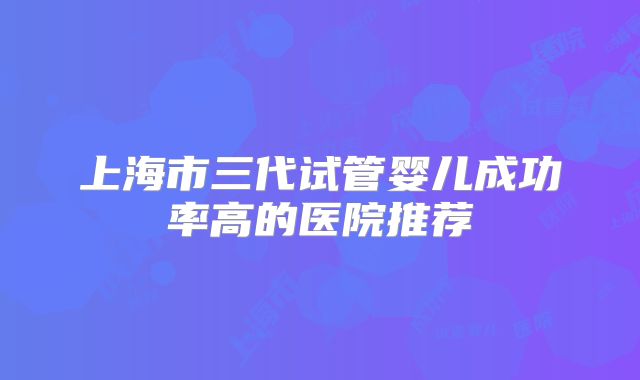 上海市三代试管婴儿成功率高的医院推荐