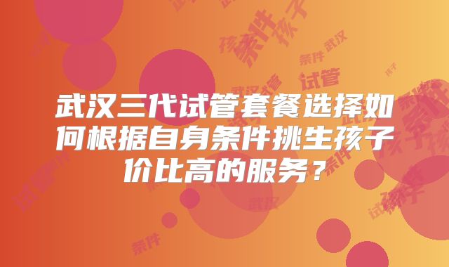 武汉三代试管套餐选择如何根据自身条件挑生孩子价比高的服务？