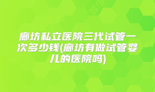 廊坊私立医院三代试管一次多少钱(廊坊有做试管婴儿的医院吗)