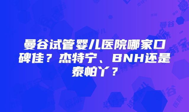曼谷试管婴儿医院哪家口碑佳？杰特宁、BNH还是泰帕丫？