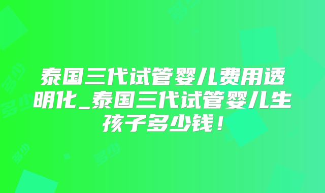 泰国三代试管婴儿费用透明化_泰国三代试管婴儿生孩子多少钱！