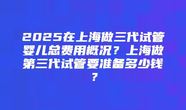 2025在上海做三代试管婴儿总费用概况?上海做第三代试管要准备多少钱?