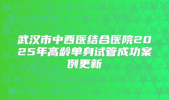 武汉市中西医结合医院2025年高龄单身试管成功案例更新