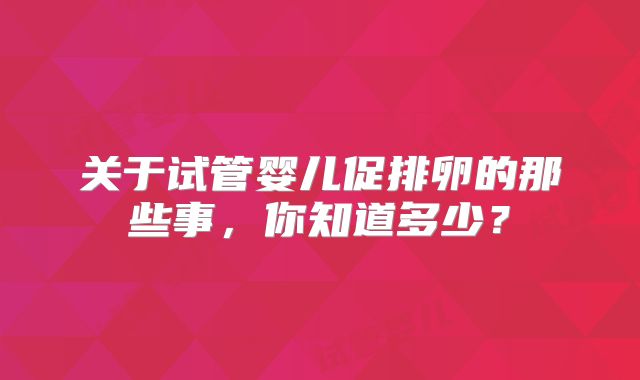 关于试管婴儿促排卵的那些事,你知道多少?
