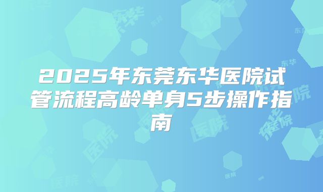 2025年东莞东华医院试管流程高龄单身5步操作指南