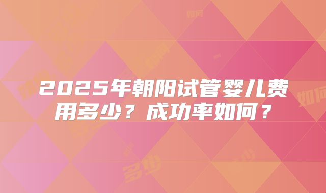 2025年朝阳试管婴儿费用多少?成功率如何?