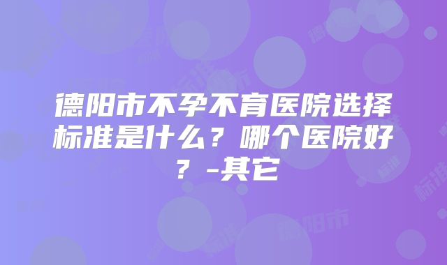 德阳市不孕不育医院选择标准是什么？哪个医院好？-其它