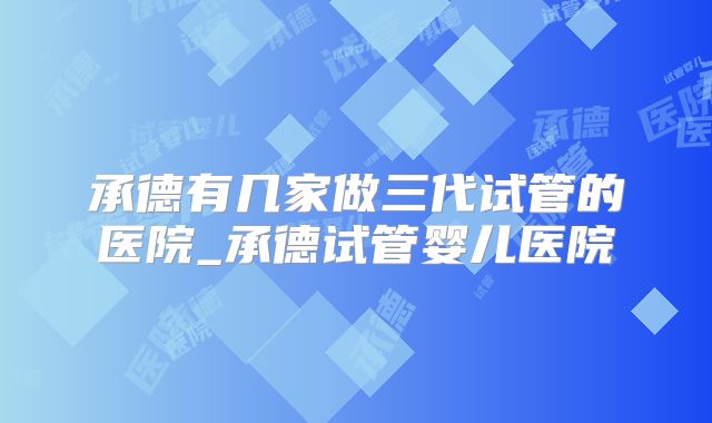 承德有几家做三代试管的医院_承德试管婴儿医院
