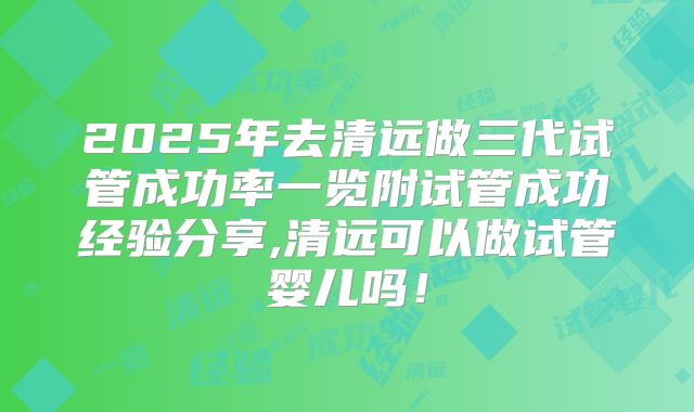 2025年去清远做三代试管成功率一览附试管成功经验分享,清远可以做试管婴儿吗!