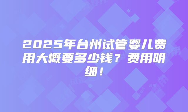 2025年台州试管婴儿费用大概要多少钱？费用明细！