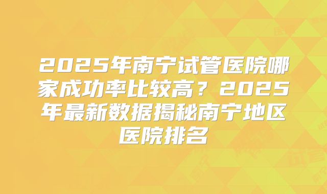 2025年南宁试管医院哪家成功率比较高？2025年最新数据揭秘南宁地区医院排名