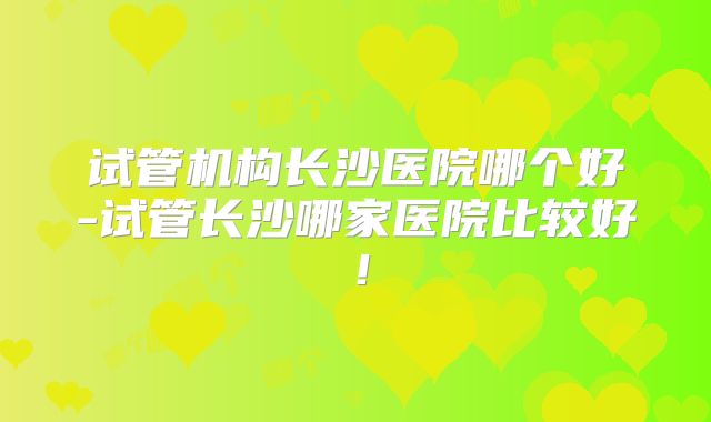 试管机构长沙医院哪个好-试管长沙哪家医院比较好！