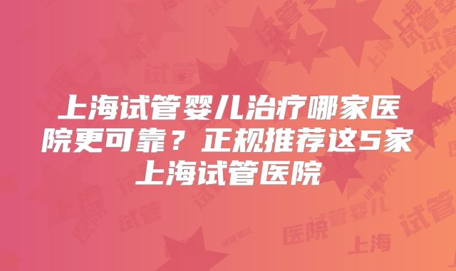 上海试管婴儿治疗哪家医院更可靠?正规推荐这5家上海试管医院