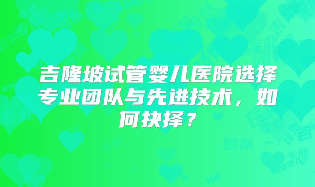 吉隆坡试管婴儿医院选择专业团队与先进技术,如何抉择?