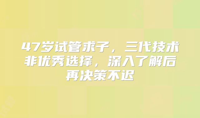 47岁试管求子,三代技术非优秀选择,深入了解后再决策不迟
