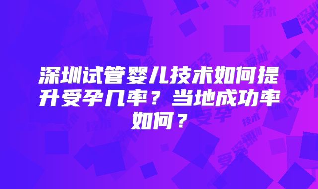 深圳试管婴儿技术如何提升受孕几率?当地成功率如何?