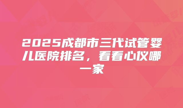 2025成都市三代试管婴儿医院排名,看看心仪哪一家