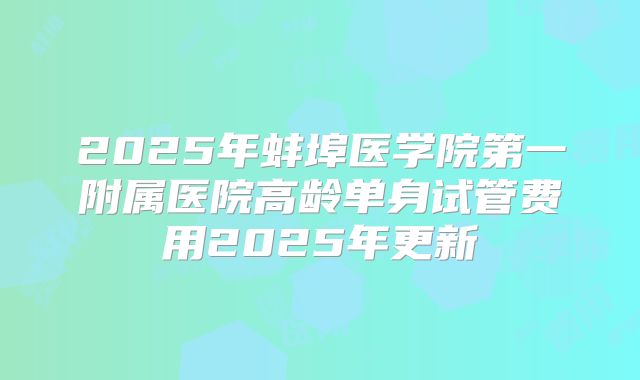2025年蚌埠医学院第一附属医院高龄单身试管费用2025年更新