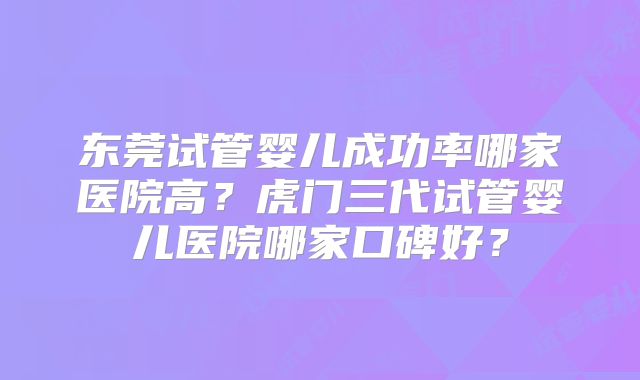 东莞试管婴儿成功率哪家医院高？虎门三代试管婴儿医院哪家口碑好？