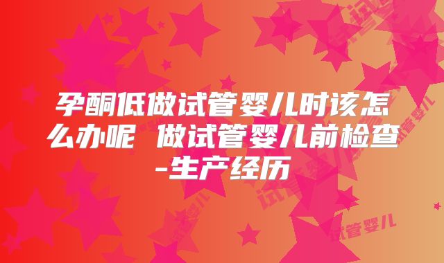 孕酮低做试管婴儿时该怎么办呢 做试管婴儿前检查-生产经历