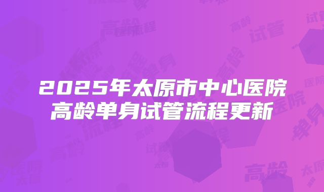 2025年太原市中心医院高龄单身试管流程更新