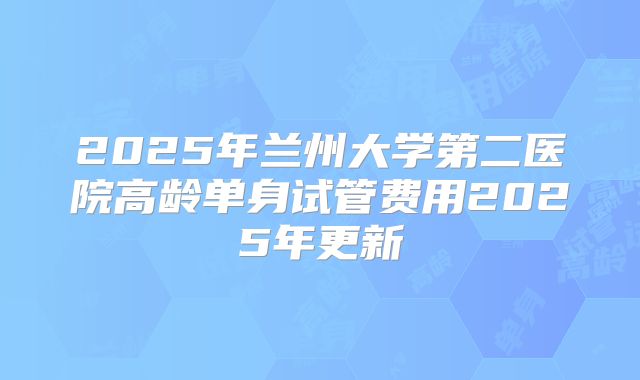 2025年兰州大学第二医院高龄单身试管费用2025年更新