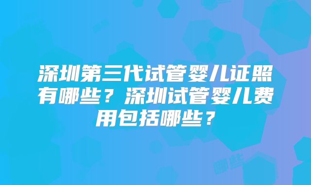 深圳第三代试管婴儿证照有哪些?深圳试管婴儿费用包括哪些?