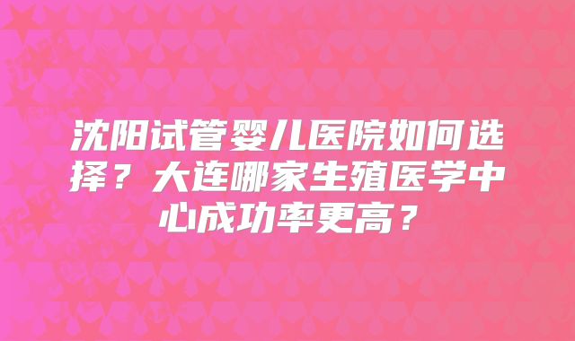 沈阳试管婴儿医院如何选择？大连哪家生殖医学中心成功率更高？
