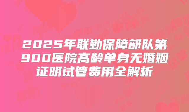 2025年联勤保障部队第900医院高龄单身无婚姻证明试管费用全解析