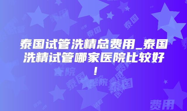 泰国试管洗精总费用_泰国洗精试管哪家医院比较好！