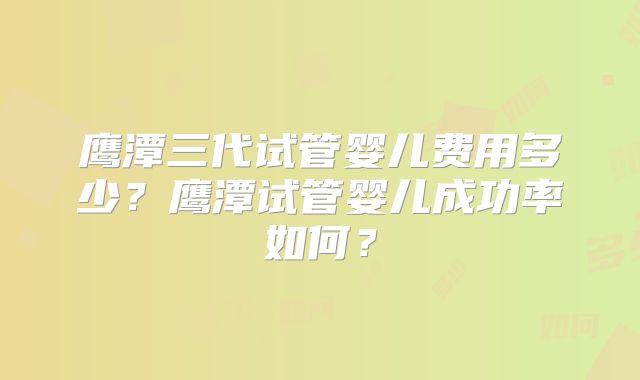 鹰潭三代试管婴儿费用多少?鹰潭试管婴儿成功率如何?