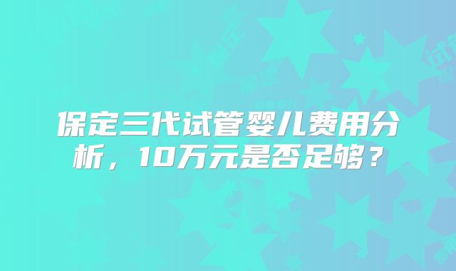 保定三代试管婴儿费用分析，10万元是否足够？