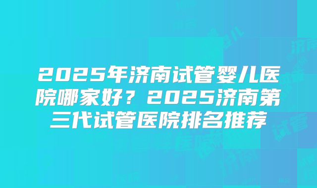 2025年济南试管婴儿医院哪家好?2025济南第三代试管医院排名推荐