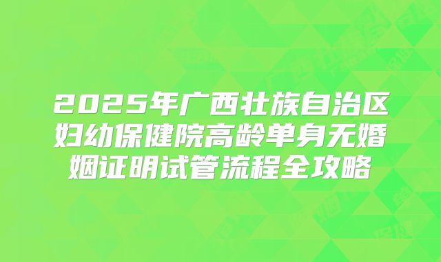2025年广西壮族自治区妇幼保健院高龄单身无婚姻证明试管流程全攻略