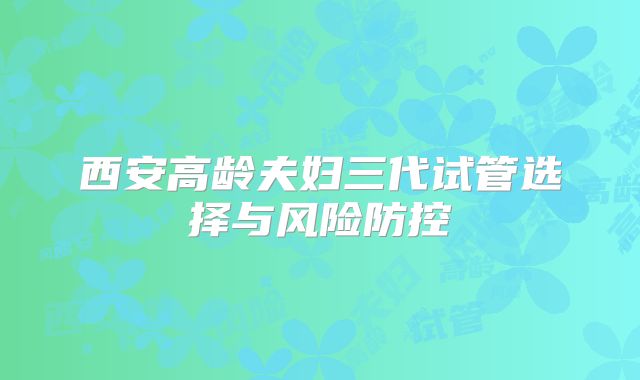 西安高龄夫妇三代试管选择与风险防控
