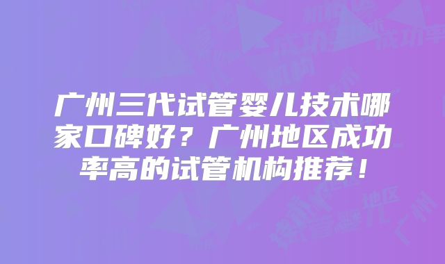 广州三代试管婴儿技术哪家口碑好?广州地区成功率高的试管机构推荐!