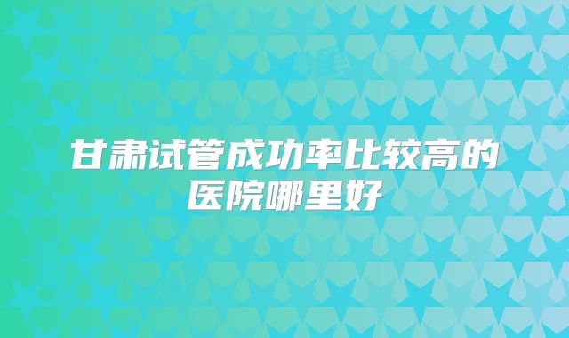 甘肃试管成功率比较高的医院哪里好